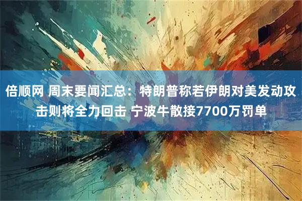 倍顺网 周末要闻汇总：特朗普称若伊朗对美发动攻击则将全力回击 宁波牛散接7700万罚单
