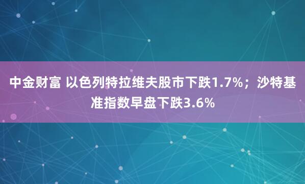 中金财富 以色列特拉维夫股市下跌1.7%；沙特基准指数早盘下跌3.6%