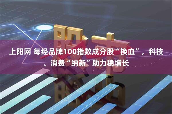上阳网 每经品牌100指数成分股“换血”，科技、消费“纳新”助力稳增长