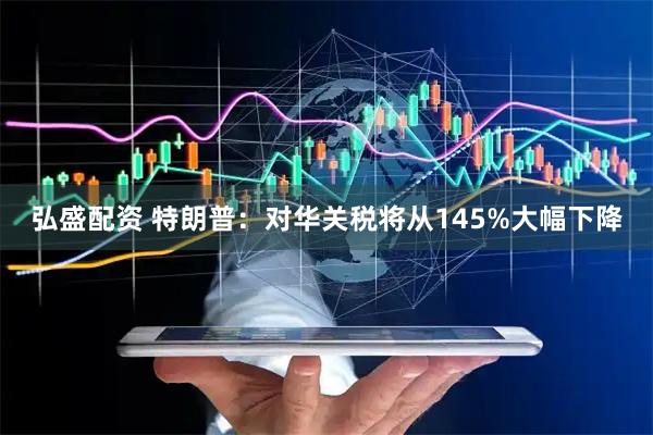弘盛配资 特朗普：对华关税将从145%大幅下降