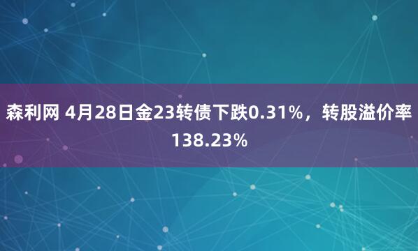 森利网 4月28日金23转债下跌0.31%，转股溢价率138.23%