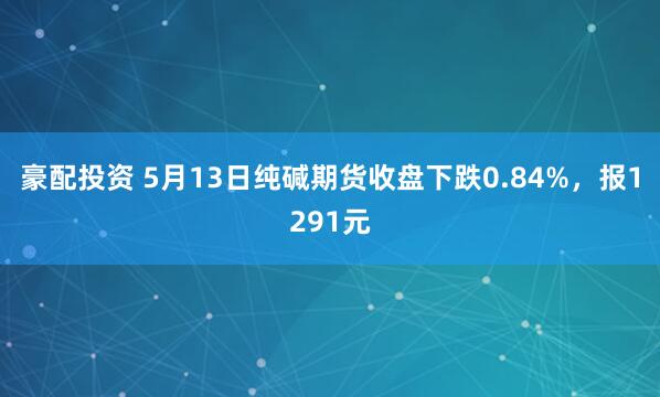 豪配投资 5月13日纯碱期货收盘下跌0.84%，报1291元