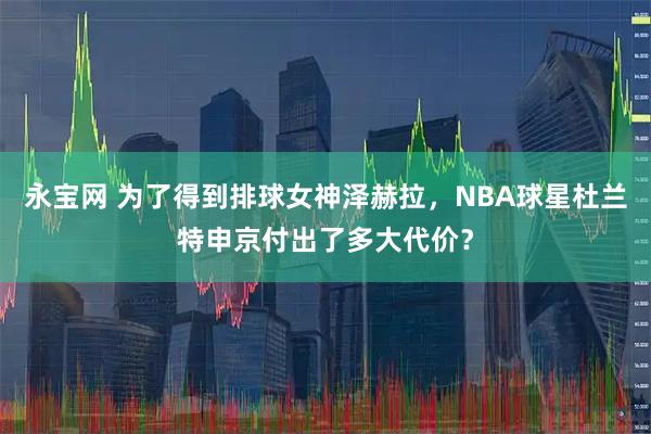 永宝网 为了得到排球女神泽赫拉，NBA球星杜兰特申京付出了多大代价？