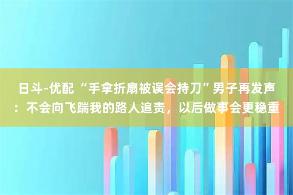 日斗-优配 “手拿折扇被误会持刀”男子再发声：不会向飞踹我的路人追责，以后做事会更稳重