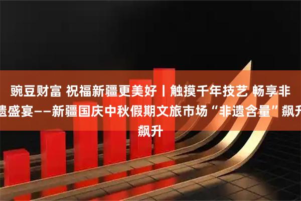 豌豆财富 祝福新疆更美好丨触摸千年技艺 畅享非遗盛宴——新疆国庆中秋假期文旅市场“非遗含量”飙升