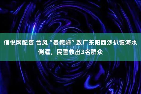 信悦网配资 台风“麦德姆”致广东阳西沙扒镇海水倒灌，民警救出3名群众