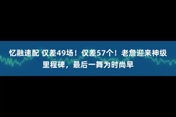 忆融速配 仅差49场！仅差57个！老詹迎来神级里程碑，最后一舞为时尚早