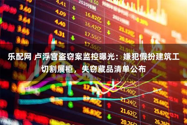 乐配网 卢浮宫盗窃案监控曝光：嫌犯假扮建筑工切割展柜，失窃藏品清单公布