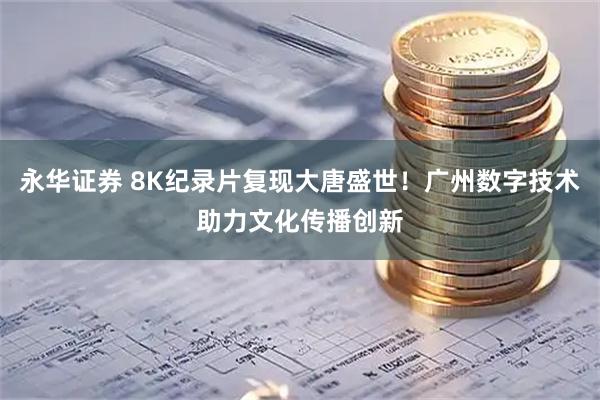 永华证券 8K纪录片复现大唐盛世！广州数字技术助力文化传播创新