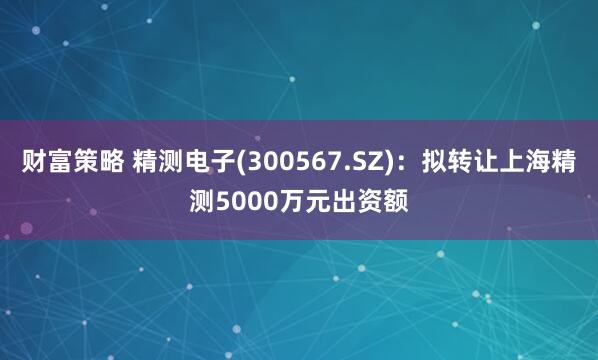 财富策略 精测电子(300567.SZ)：拟转让上海精测5000万元出资额