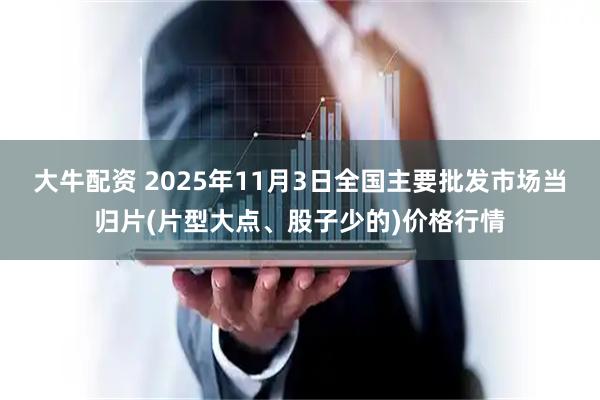 大牛配资 2025年11月3日全国主要批发市场当归片(片型大点、股子少的)价格行情