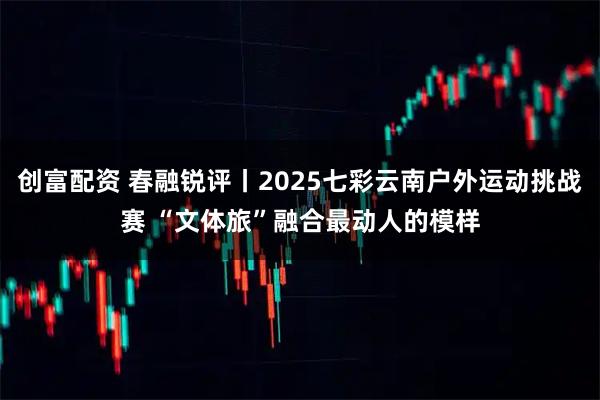 创富配资 春融锐评丨2025七彩云南户外运动挑战赛 “文体旅”融合最动人的模样