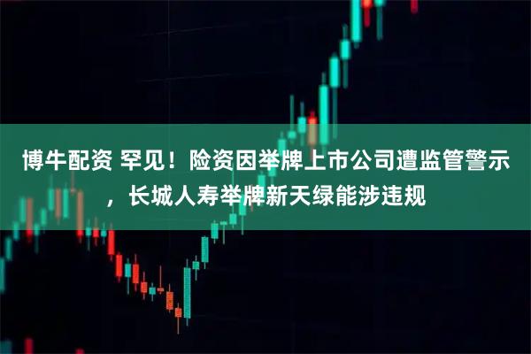 博牛配资 罕见！险资因举牌上市公司遭监管警示，长城人寿举牌新天绿能涉违规