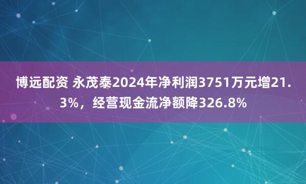 博远配资 永茂泰2024年净利润3751万元增21.3%，经营现金流净额降326.8%
