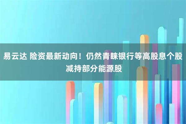 易云达 险资最新动向！仍然青睐银行等高股息个股 减持部分能源股