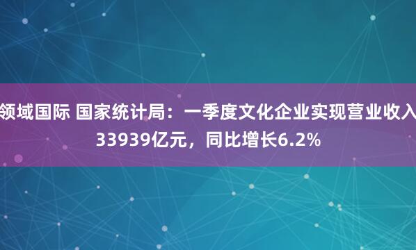 领域国际 国家统计局：一季度文化企业实现营业收入33939亿元，同比增长6.2%