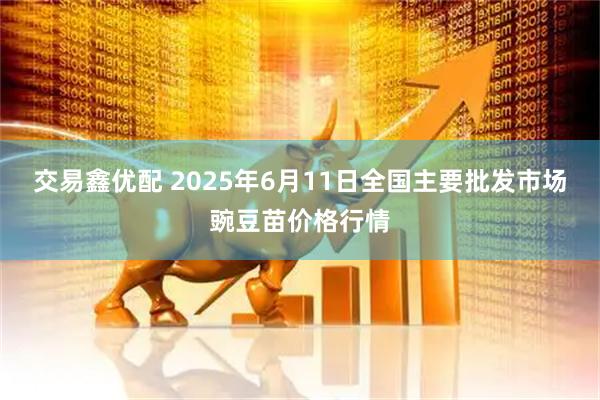 交易鑫优配 2025年6月11日全国主要批发市场豌豆苗价格行情