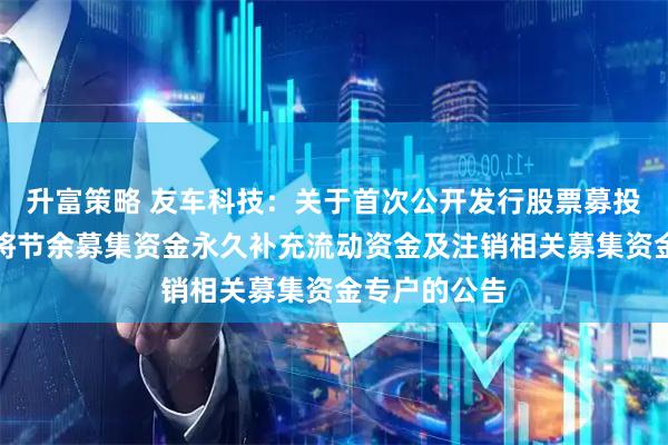 升富策略 友车科技：关于首次公开发行股票募投项目结项并将节余募集资金永久补充流动资金及注销相关募集资金专户的公告