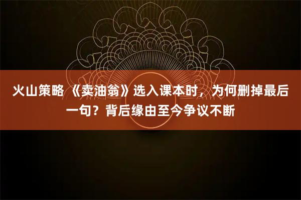 火山策略 《卖油翁》选入课本时，为何删掉最后一句？背后缘由至今争议不断