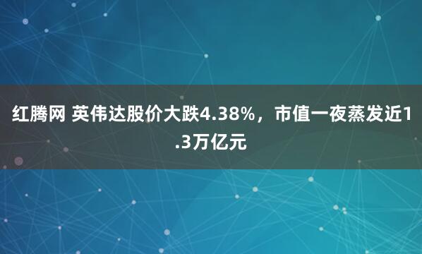 红腾网 英伟达股价大跌4.38%，市值一夜蒸发近1.3万亿元