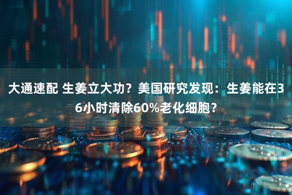 大通速配 生姜立大功？美国研究发现：生姜能在36小时清除60%老化细胞？